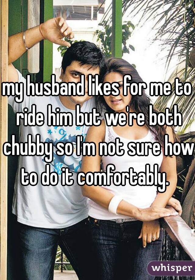 my husband likes for me to ride him but we're both chubby so I'm not sure how to do it comfortably.  