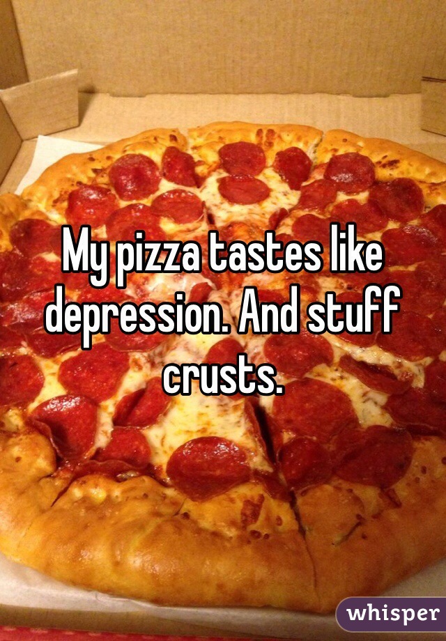 My pizza tastes like depression. And stuff crusts.