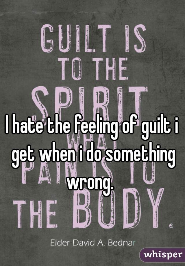 I hate the feeling of guilt i get when i do something wrong.  