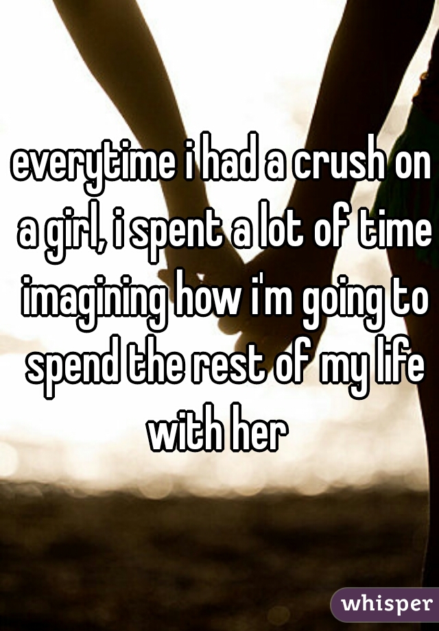 everytime i had a crush on a girl, i spent a lot of time imagining how i'm going to spend the rest of my life with her  