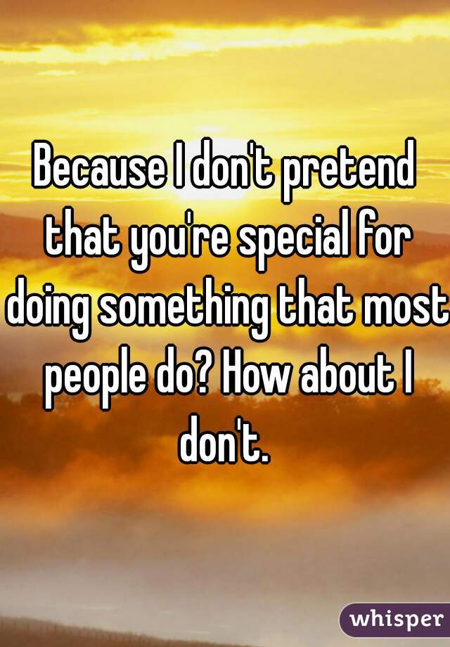 Because I don't pretend that you're special for doing something that most people do? How about I don't. 