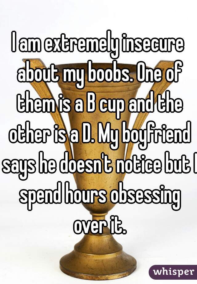 I am extremely insecure about my boobs. One of them is a B cup and the other is a D. My boyfriend says he doesn't notice but I spend hours obsessing over it.