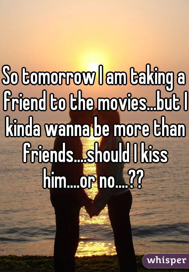 So tomorrow I am taking a friend to the movies...but I kinda wanna be more than friends....should I kiss him....or no....?? 