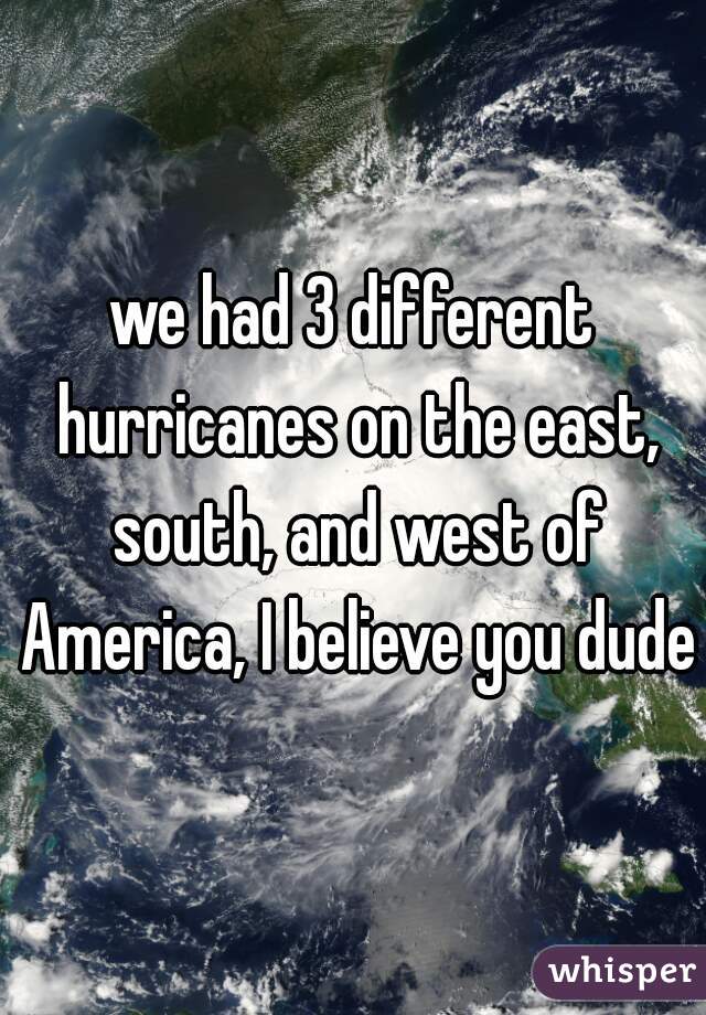 we had 3 different hurricanes on the east, south, and west of America, I believe you dude