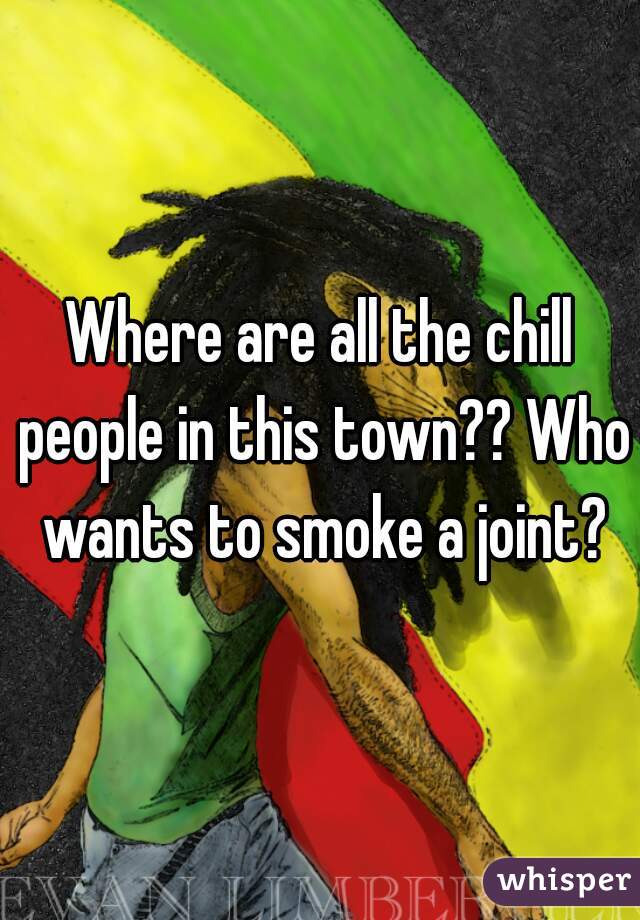 Where are all the chill people in this town?? Who wants to smoke a joint?