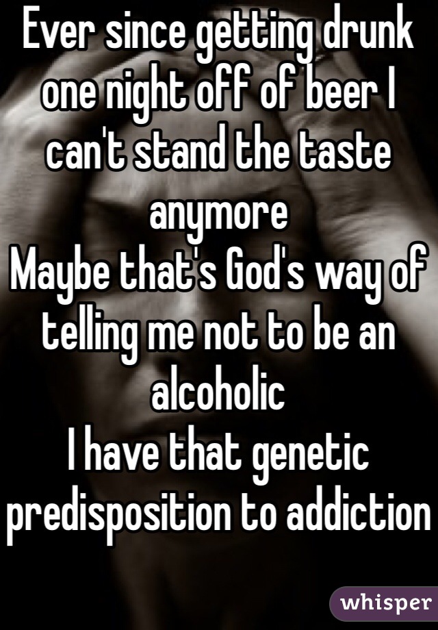 Ever since getting drunk one night off of beer I can't stand the taste anymore
Maybe that's God's way of telling me not to be an alcoholic
I have that genetic predisposition to addiction