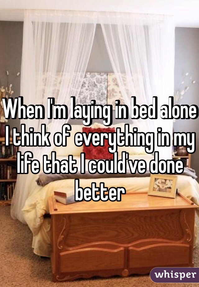 When I'm laying in bed alone I think of everything in my life that I could've done better 