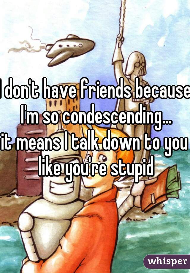I don't have friends because I'm so condescending...
it means I talk down to you like you're stupid