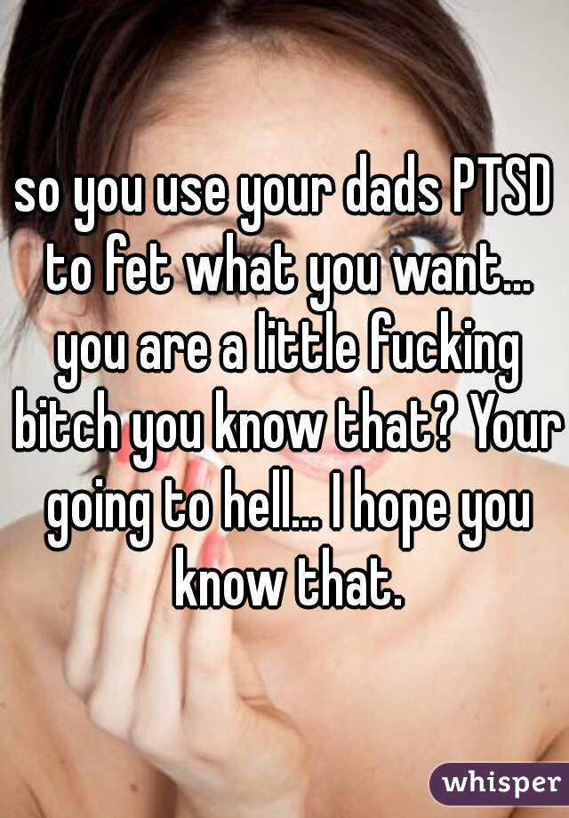 so you use your dads PTSD to fet what you want... you are a little fucking bitch you know that? Your going to hell... I hope you know that.