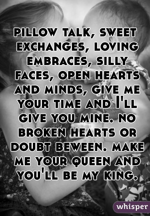 pillow talk, sweet exchanges, loving embraces, silly faces, open hearts and minds, give me your time and I'll give you mine. no broken hearts or doubt beween. make me your queen and you'll be my king.