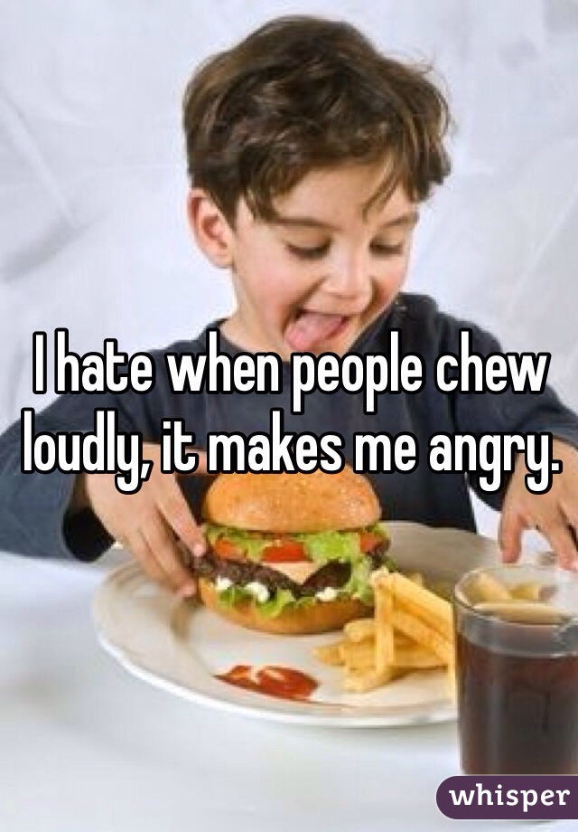 I hate when people chew loudly, it makes me angry.