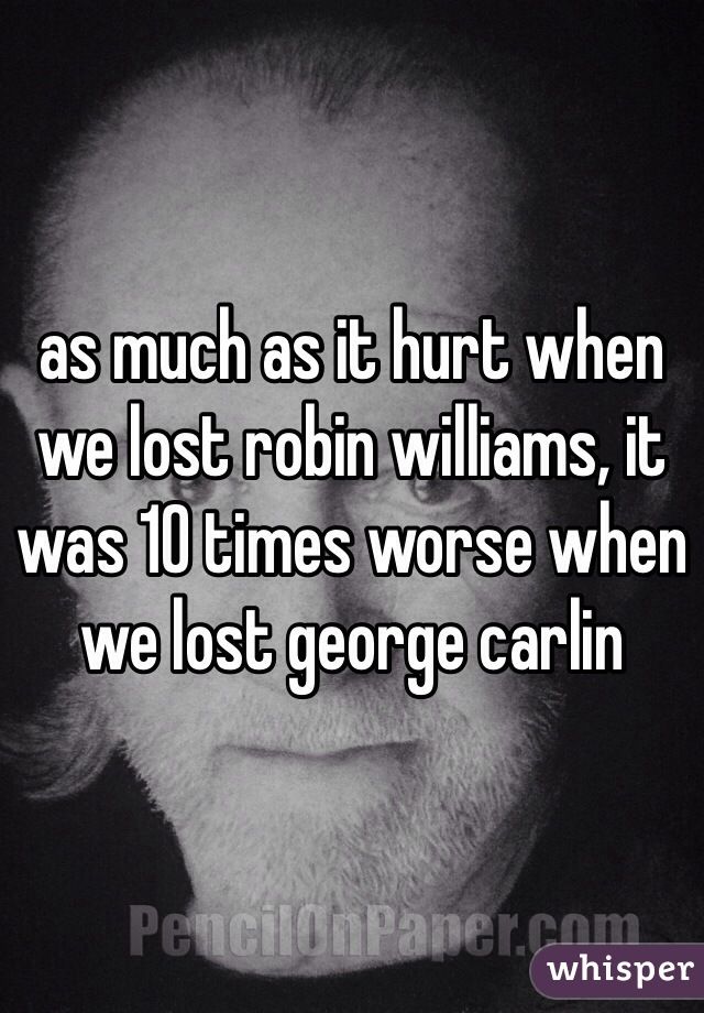 as much as it hurt when we lost robin williams, it was 10 times worse when we lost george carlin