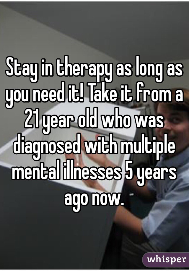 Stay in therapy as long as you need it! Take it from a 21 year old who was diagnosed with multiple mental illnesses 5 years ago now.