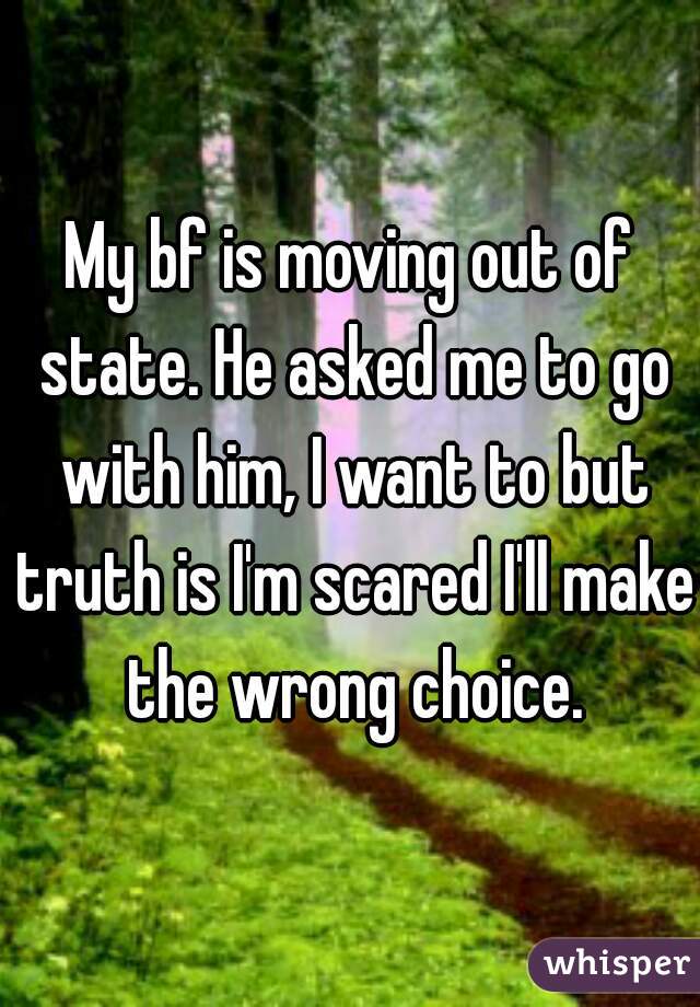 My bf is moving out of state. He asked me to go with him, I want to but truth is I'm scared I'll make the wrong choice.