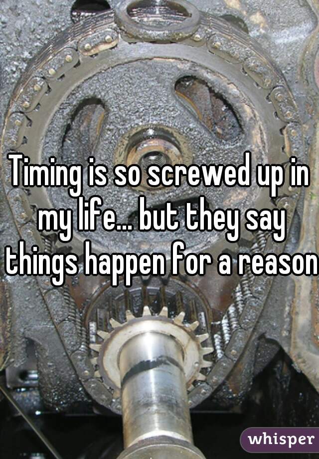 Timing is so screwed up in my life... but they say things happen for a reason