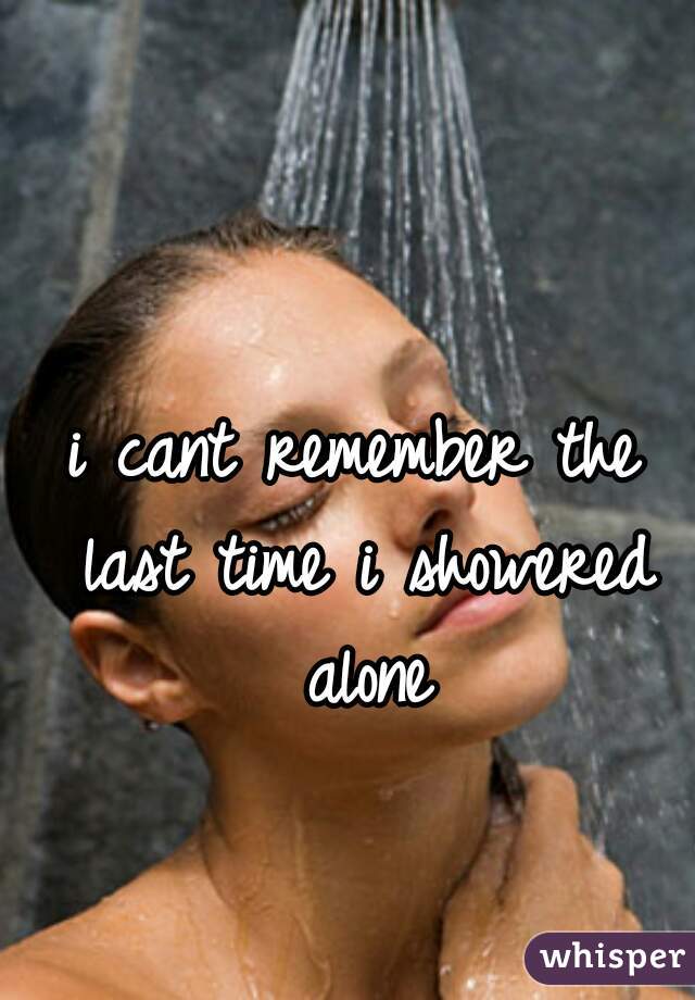 i cant remember the last time i showered alone