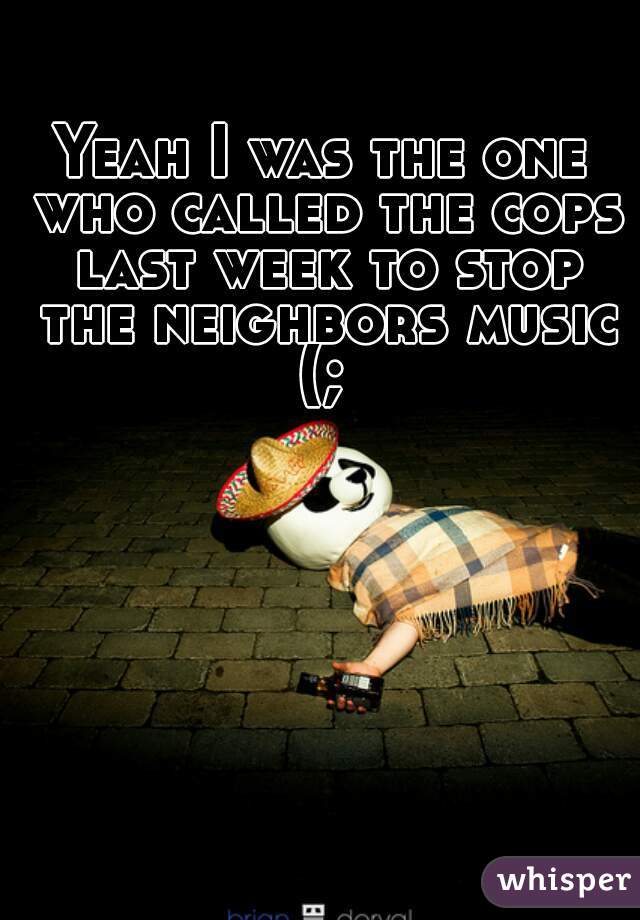 Yeah I was the one who called the cops last week to stop the neighbors music (; 