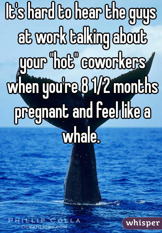 It's hard to hear the guys at work talking about your "hot" coworkers when you're 8 1/2 months pregnant and feel like a whale. 