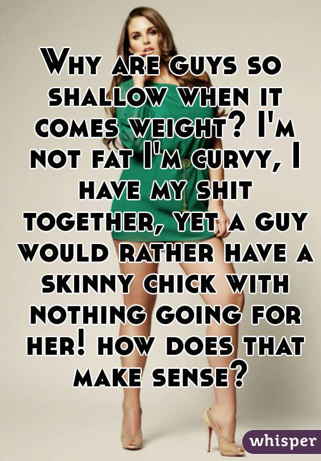 Why are guys so shallow when it comes weight? I'm not fat I'm curvy, I have my shit together, yet a guy would rather have a skinny chick with nothing going for her! how does that make sense? 