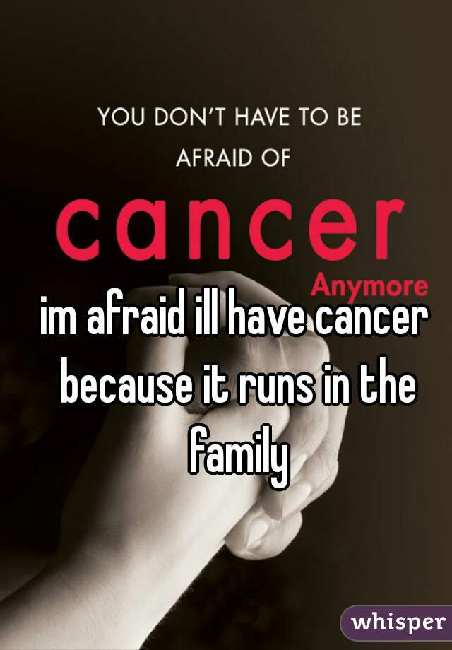 im afraid ill have cancer because it runs in the family