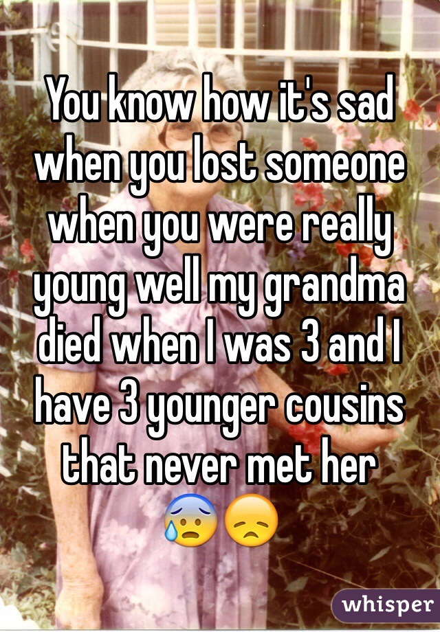You know how it's sad when you lost someone when you were really young well my grandma died when I was 3 and I have 3 younger cousins that never met her  
😰😞