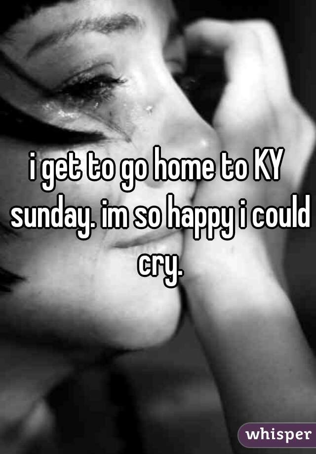 i get to go home to KY sunday. im so happy i could cry.