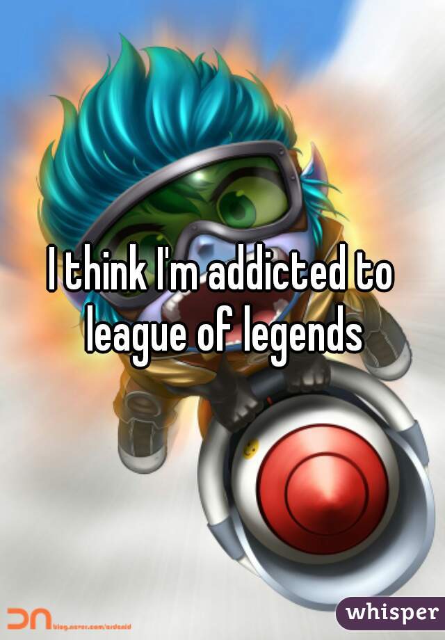 I think I'm addicted to league of legends