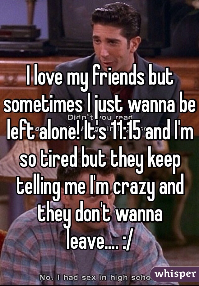 I love my friends but sometimes I just wanna be left alone! It's 11:15 and I'm so tired but they keep telling me I'm crazy and they don't wanna leave.... :/