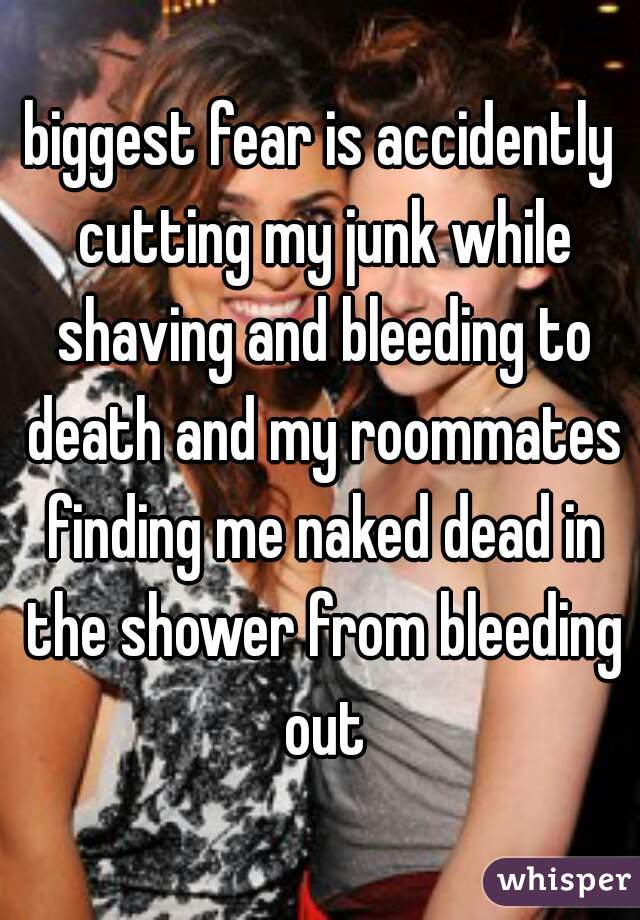 biggest fear is accidently cutting my junk while shaving and bleeding to death and my roommates finding me naked dead in the shower from bleeding out