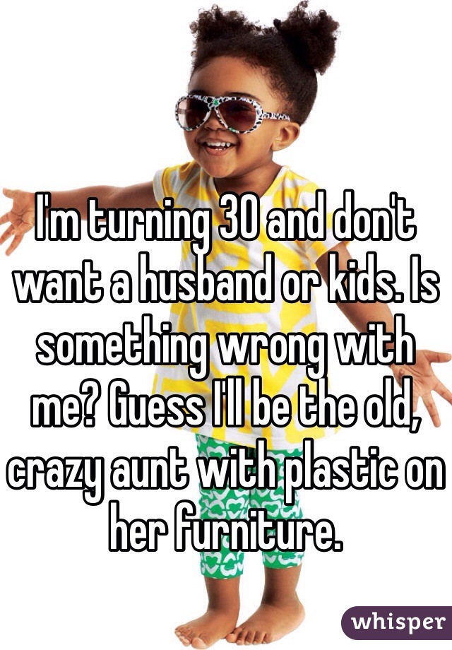 I'm turning 30 and don't want a husband or kids. Is something wrong with me? Guess I'll be the old, crazy aunt with plastic on her furniture. 