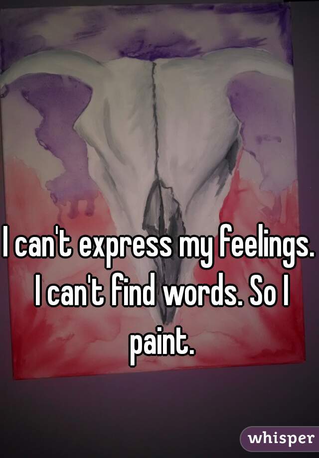 I can't express my feelings. I can't find words. So I paint.