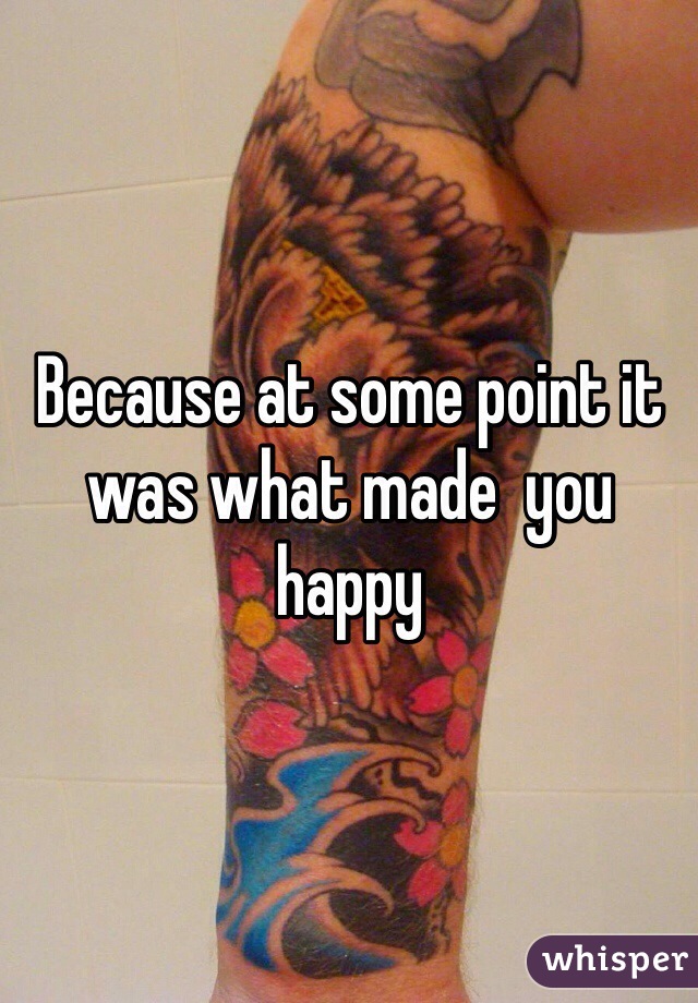 Because at some point it was what made  you happy 