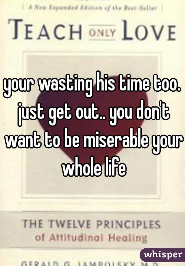 your wasting his time too. just get out.. you don't want to be miserable your whole life