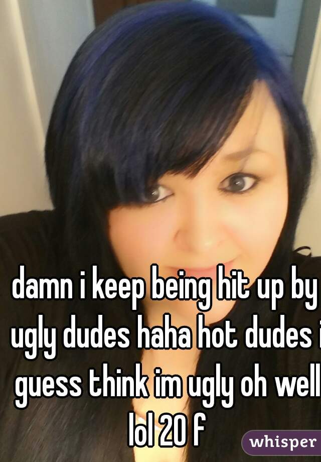 damn i keep being hit up by ugly dudes haha hot dudes i guess think im ugly oh well lol 20 f