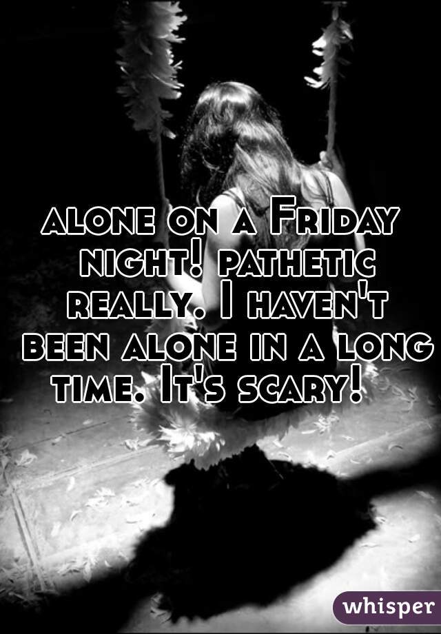 alone on a Friday night! pathetic really. I haven't been alone in a long time. It's scary!   