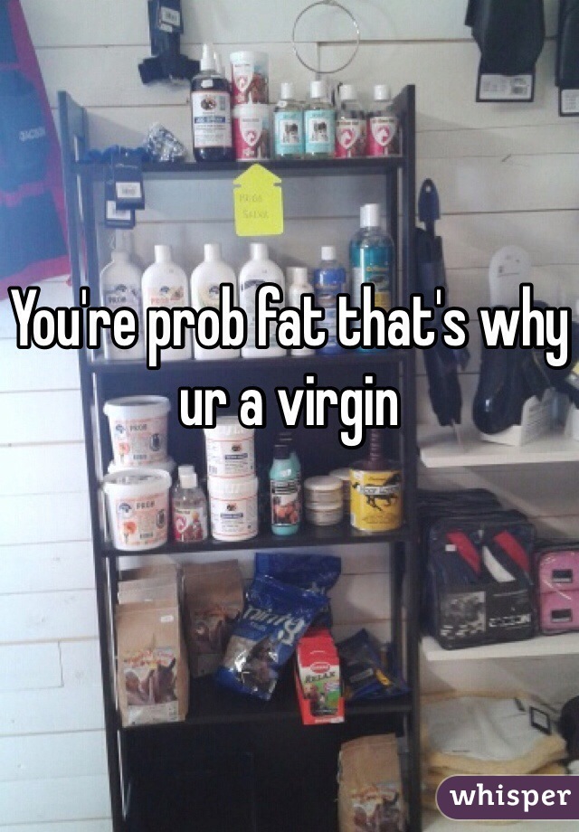 You're prob fat that's why ur a virgin