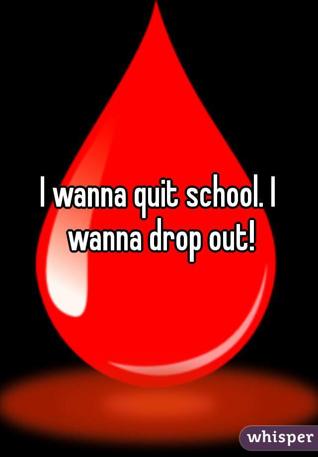 I wanna quit school. I wanna drop out!