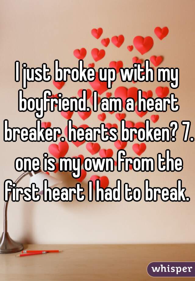 I just broke up with my boyfriend. I am a heart breaker. hearts broken? 7. one is my own from the first heart I had to break. 