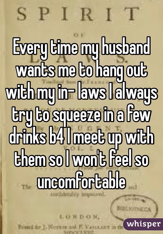 Every time my husband wants me to hang out with my in- laws I always try to squeeze in a few drinks b4 I meet up with  them so I won't feel so uncomfortable 