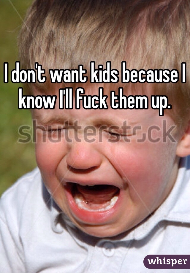 I don't want kids because I know I'll fuck them up.