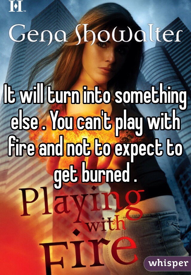It will turn into something else . You can't play with fire and not to expect to get burned . 