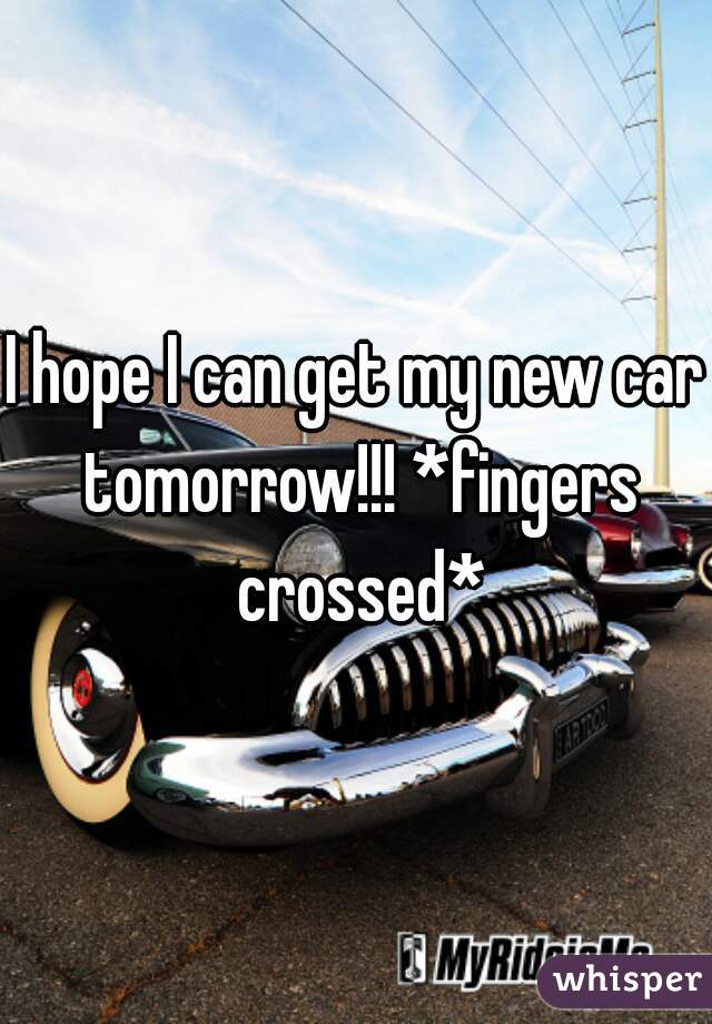 I hope I can get my new car tomorrow!!! *fingers crossed*