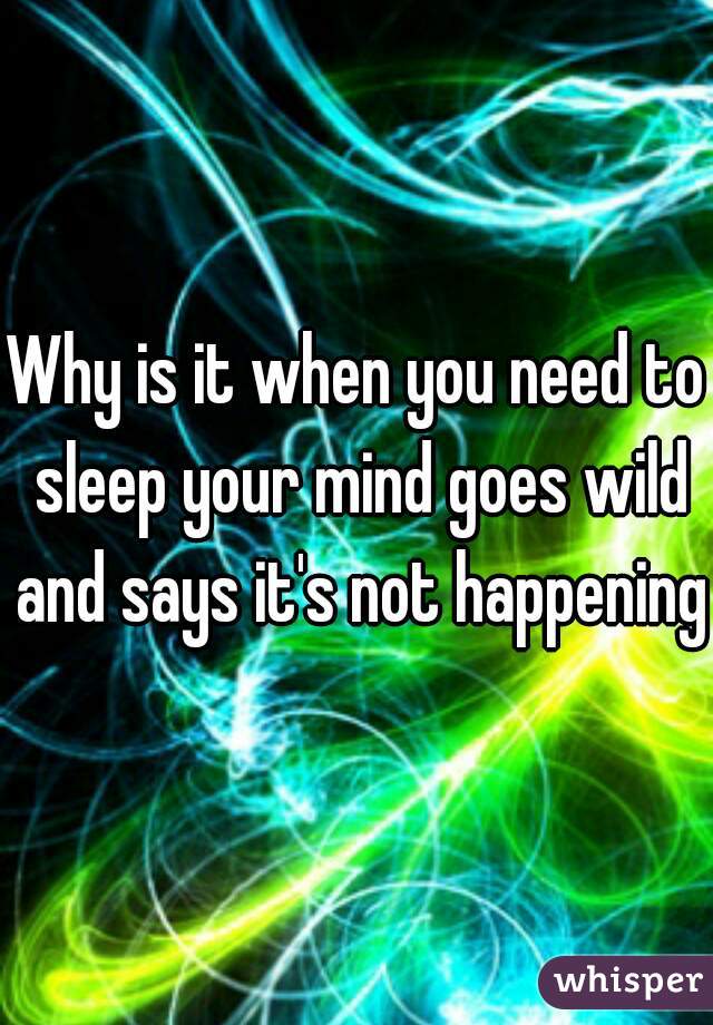 Why is it when you need to sleep your mind goes wild and says it's not happening.