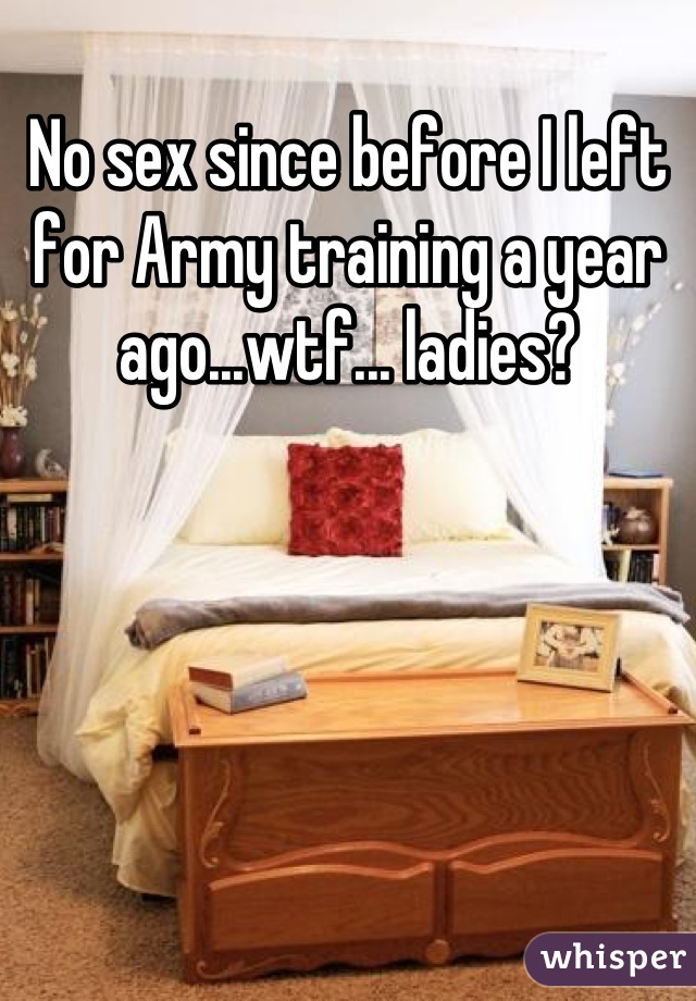 No sex since before I left for Army training a year ago...wtf... ladies?