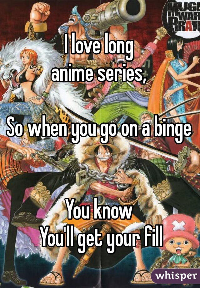 I love long 
anime series,

So when you go on a binge


You know
 You'll get your fill 