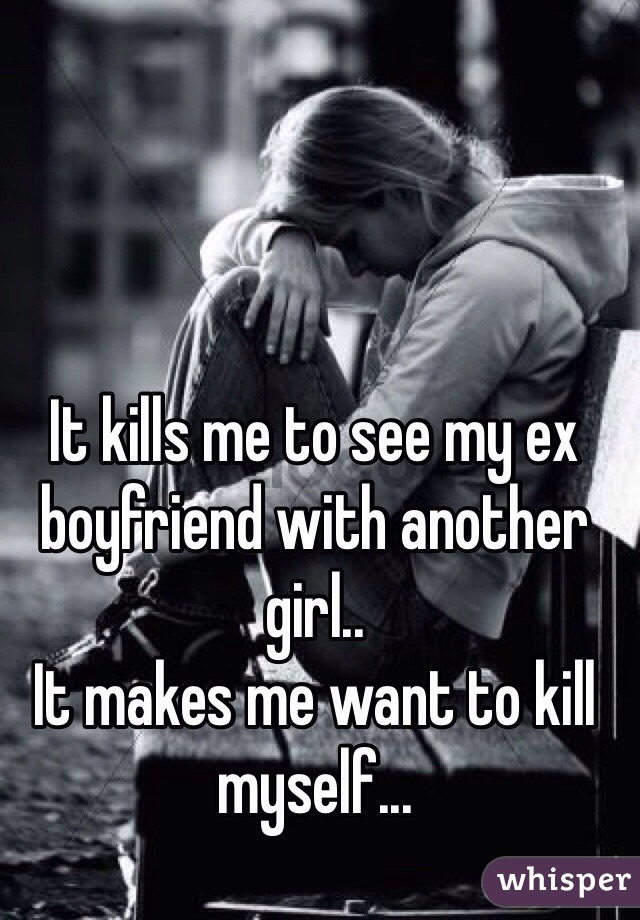 It kills me to see my ex boyfriend with another girl..
It makes me want to kill myself...