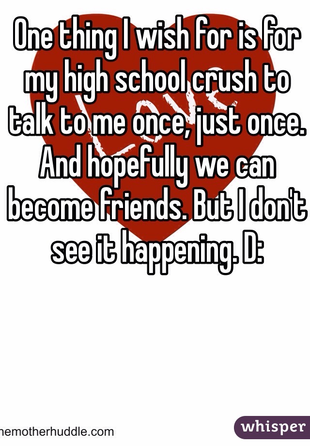 One thing I wish for is for my high school crush to talk to me once, just once. And hopefully we can become friends. But I don't see it happening. D:
