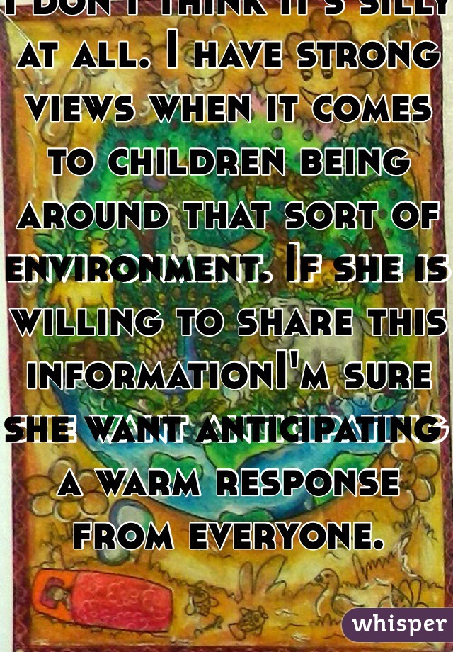 I don't think it's silly at all. I have strong views when it comes to children being around that sort of environment. If she is willing to share this informationI'm sure she want anticipating a warm response from everyone. 