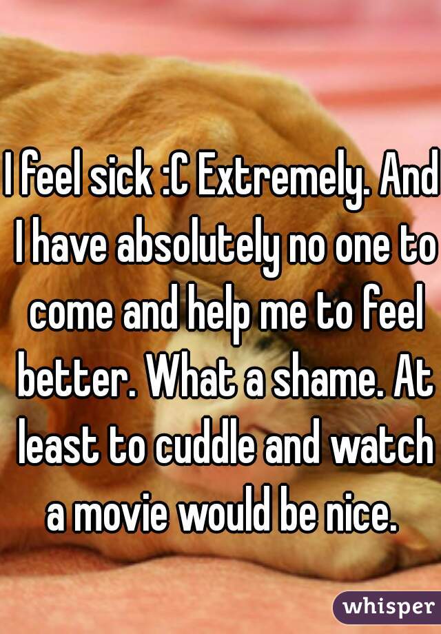 I feel sick :C Extremely. And I have absolutely no one to come and help me to feel better. What a shame. At least to cuddle and watch a movie would be nice. 