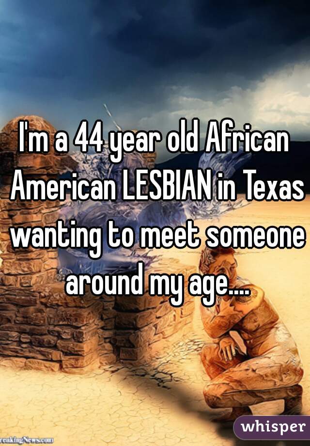 I'm a 44 year old African American LESBIAN in Texas wanting to meet someone around my age....